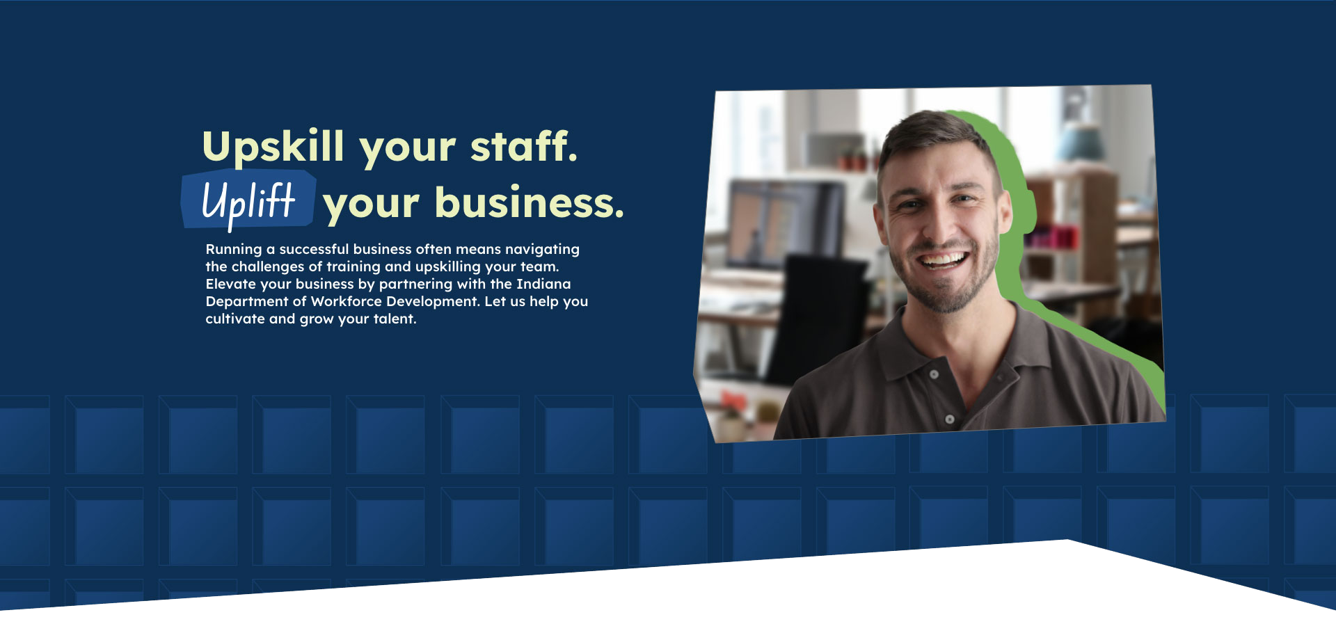 Upskill your staff. Uplift your business. Running a successful business often means navigating the challenges of training and upskilling your team. Elevate your business by partnering with the Indiana Department of Workforce Development. Let us help you cultivate and grow your talent.
